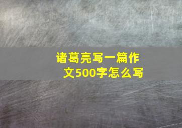 诸葛亮写一篇作文500字怎么写