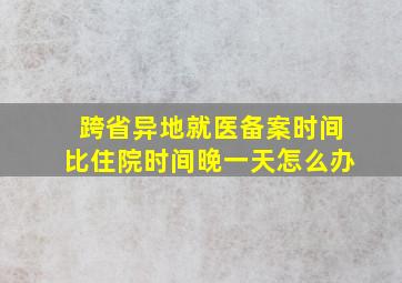 跨省异地就医备案时间比住院时间晚一天怎么办