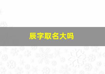 辰字取名大吗