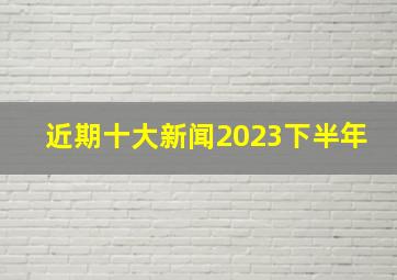 近期十大新闻2023下半年