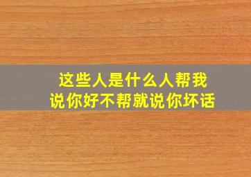 这些人是什么人帮我说你好不帮就说你坏话