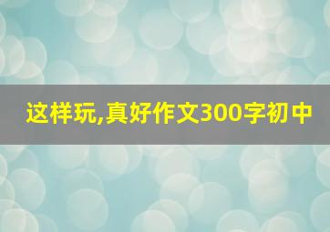 这样玩,真好作文300字初中