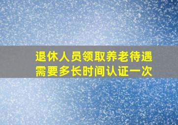 退休人员领取养老待遇需要多长时间认证一次