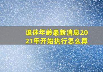 退休年龄最新消息2021年开始执行怎么算