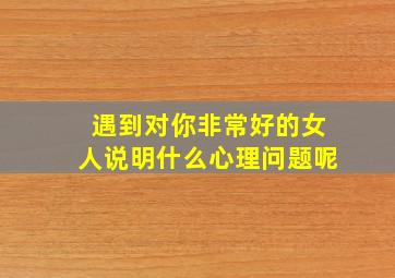 遇到对你非常好的女人说明什么心理问题呢