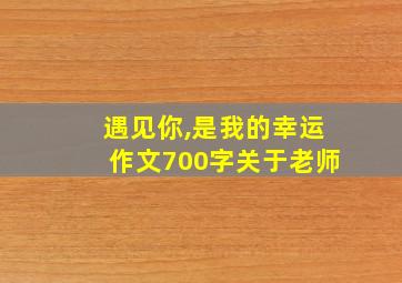 遇见你,是我的幸运作文700字关于老师