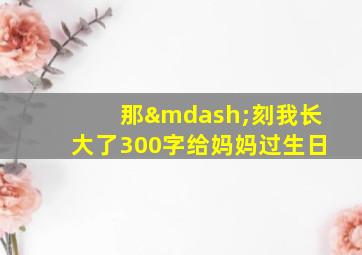 那—刻我长大了300字给妈妈过生日