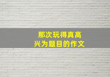 那次玩得真高兴为题目的作文