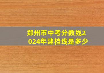 郑州市中考分数线2024年建档线是多少