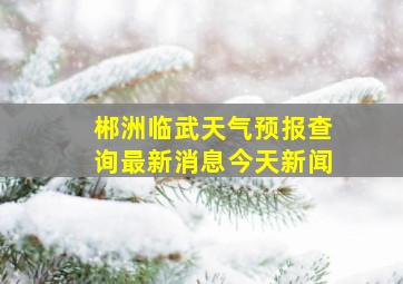 郴洲临武天气预报查询最新消息今天新闻