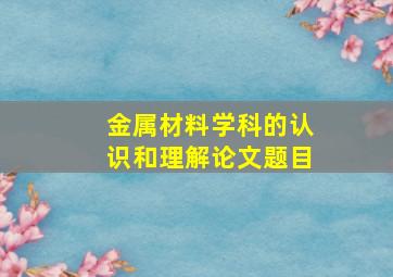 金属材料学科的认识和理解论文题目