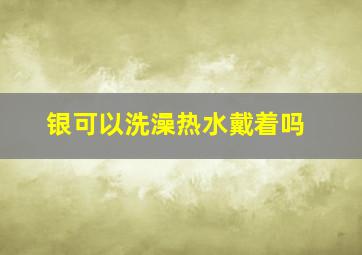 银可以洗澡热水戴着吗