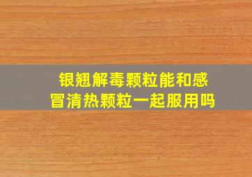 银翘解毒颗粒能和感冒清热颗粒一起服用吗