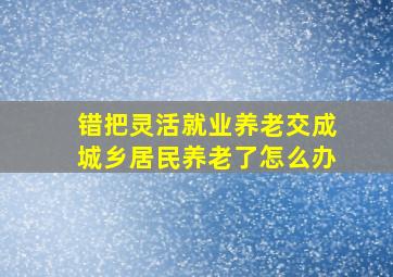 错把灵活就业养老交成城乡居民养老了怎么办