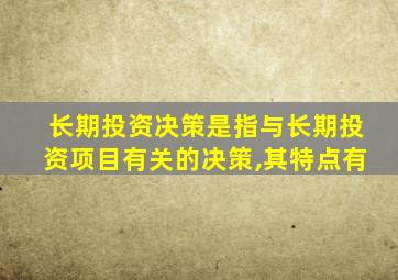 长期投资决策是指与长期投资项目有关的决策,其特点有