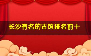 长沙有名的古镇排名前十