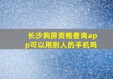 长沙购房资格查询app可以用别人的手机吗