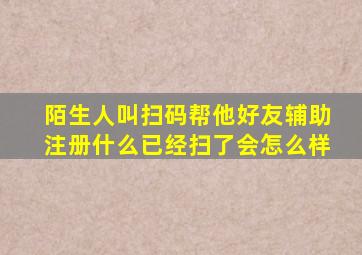 陌生人叫扫码帮他好友辅助注册什么已经扫了会怎么样