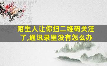 陌生人让你扫二维码关注了,通讯录里没有怎么办