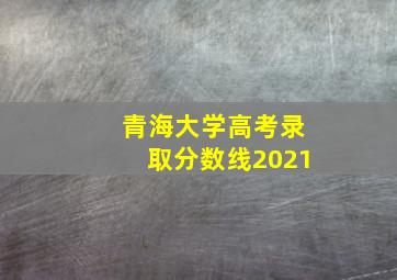 青海大学高考录取分数线2021