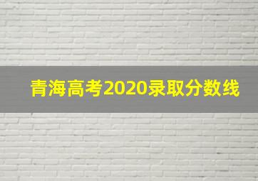 青海高考2020录取分数线