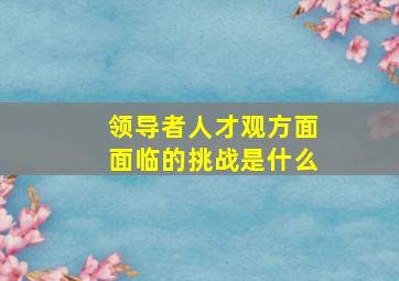 领导者人才观方面面临的挑战是什么