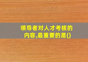 领导者对人才考核的内容,最重要的是()