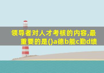 领导者对人才考核的内容,最重要的是()a德b能c勤d绩