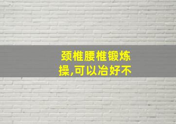 颈椎腰椎锻炼操,可以冶好不