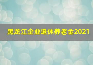 黑龙江企业退休养老金2021