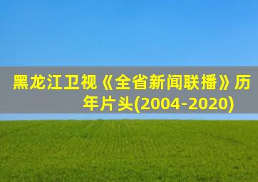 黑龙江卫视《全省新闻联播》历年片头(2004-2020)