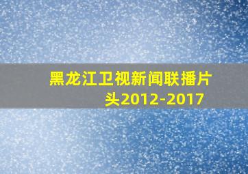 黑龙江卫视新闻联播片头2012-2017