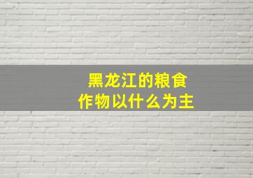 黑龙江的粮食作物以什么为主