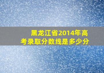 黑龙江省2014年高考录取分数线是多少分