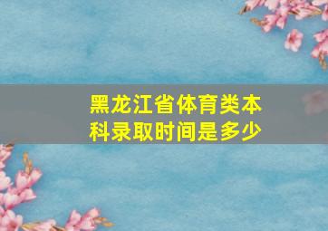 黑龙江省体育类本科录取时间是多少